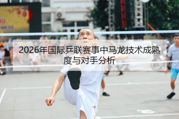 2026年国际乒联赛事中马龙技术成熟度与对手分析