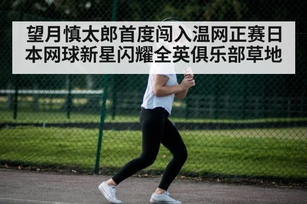 望月慎太郎首度闯入温网正赛日本网球新星闪耀全英俱乐部草地